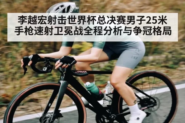 李越宏射击世界杯总决赛男子25米手枪速射卫冕战全程分析与争冠格局
