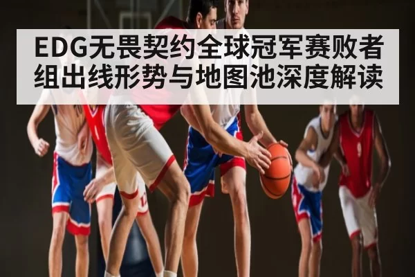 EDG无畏契约全球冠军赛败者组出线形势与地图池深度解读